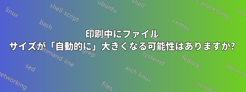 印刷中にファイル サイズが「自動的に」大きくなる可能性はありますか?