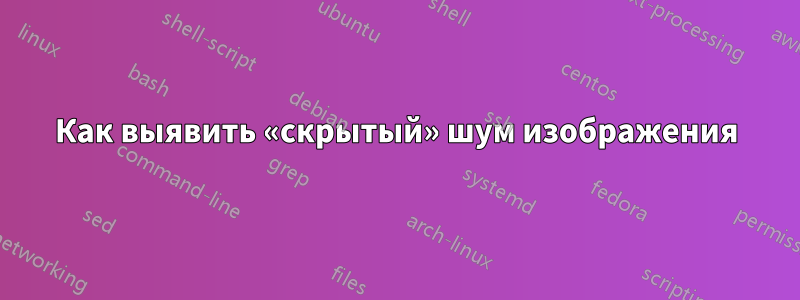 Как выявить «скрытый» шум изображения