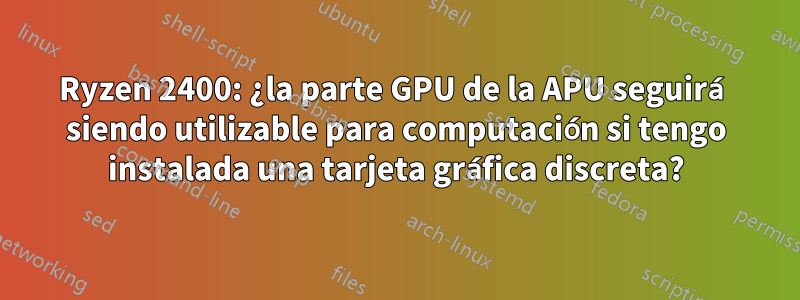 Ryzen 2400: ¿la parte GPU de la APU seguirá siendo utilizable para computación si tengo instalada una tarjeta gráfica discreta?