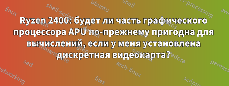 Ryzen 2400: будет ли часть графического процессора APU по-прежнему пригодна для вычислений, если у меня установлена ​​дискретная видеокарта?