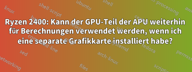 Ryzen 2400: Kann der GPU-Teil der APU weiterhin für Berechnungen verwendet werden, wenn ich eine separate Grafikkarte installiert habe?