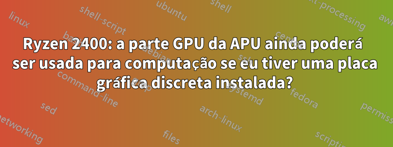 Ryzen 2400: a parte GPU da APU ainda poderá ser usada para computação se eu tiver uma placa gráfica discreta instalada?