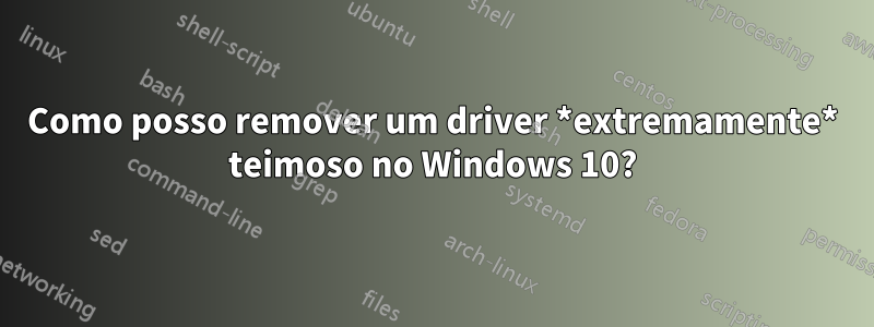 Como posso remover um driver *extremamente* teimoso no Windows 10?