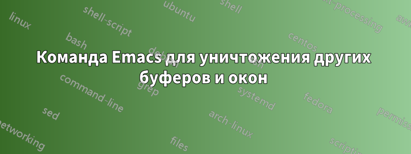 Команда Emacs для уничтожения других буферов и окон