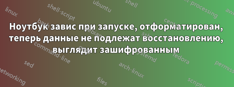 Ноутбук завис при запуске, отформатирован, теперь данные не подлежат восстановлению, выглядит зашифрованным