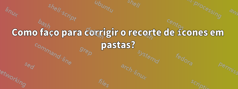 Como faço para corrigir o recorte de ícones em pastas?