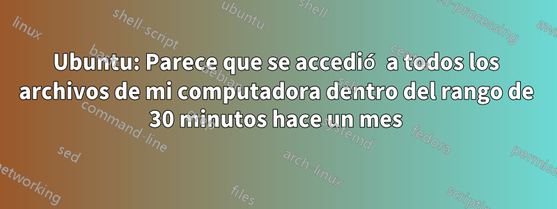 Ubuntu: Parece que se accedió a todos los archivos de mi computadora dentro del rango de 30 minutos hace un mes