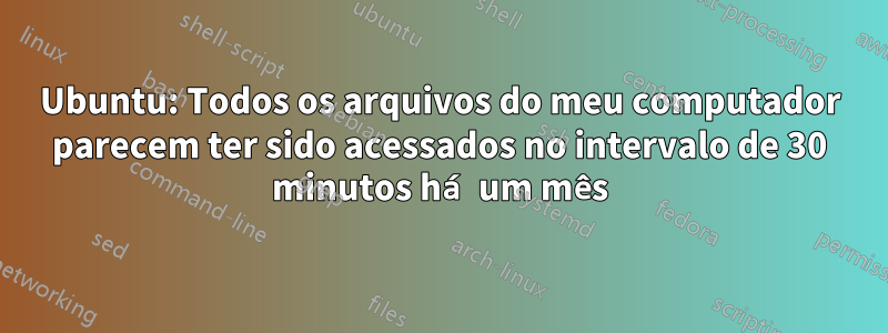 Ubuntu: Todos os arquivos do meu computador parecem ter sido acessados ​​no intervalo de 30 minutos há um mês