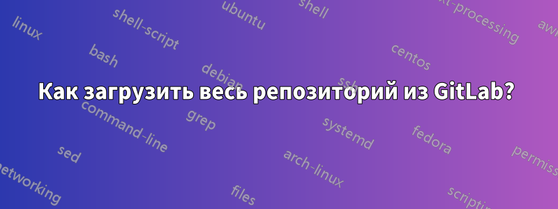 Как загрузить весь репозиторий из GitLab?