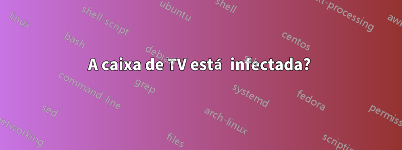 A caixa de TV está infectada?