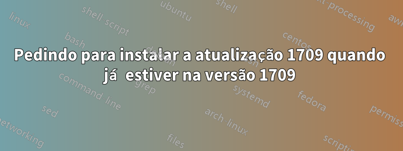 Pedindo para instalar a atualização 1709 quando já estiver na versão 1709