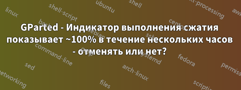 GParted - Индикатор выполнения сжатия показывает ~100% в течение нескольких часов - отменять или нет?