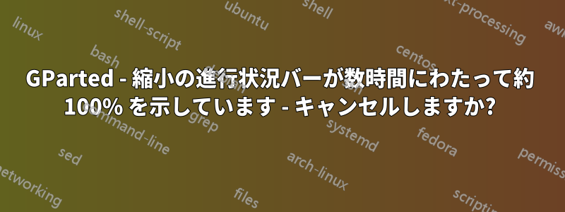 GParted - 縮小の進行状況バーが数時間にわたって約 100% を示しています - キャンセルしますか?