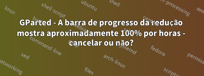 GParted - A barra de progresso da redução mostra aproximadamente 100% por horas - cancelar ou não?