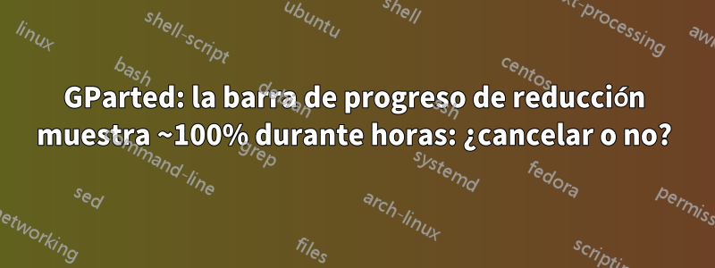 GParted: la barra de progreso de reducción muestra ~100% durante horas: ¿cancelar o no?