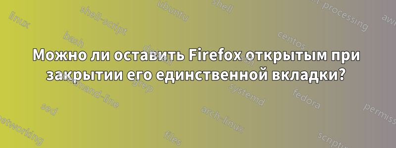 Можно ли оставить Firefox открытым при закрытии его единственной вкладки?