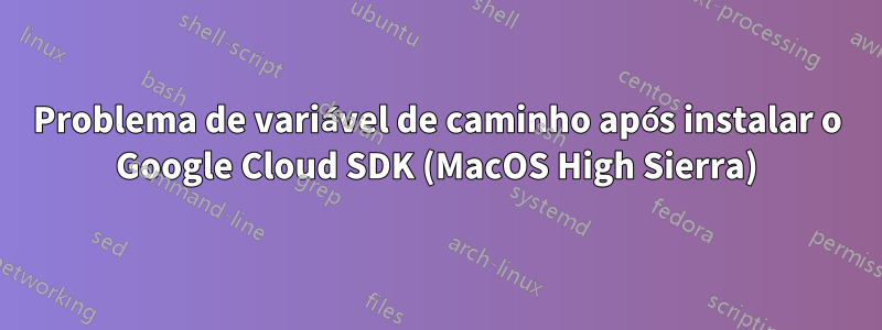 Problema de variável de caminho após instalar o Google Cloud SDK (MacOS High Sierra)