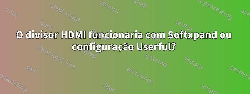 O divisor HDMI funcionaria com Softxpand ou configuração Userful?