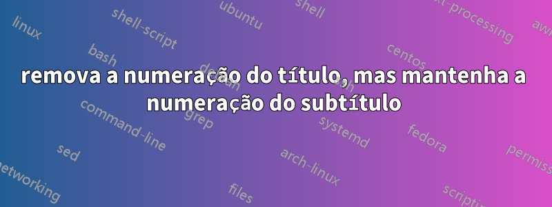 remova a numeração do título, mas mantenha a numeração do subtítulo