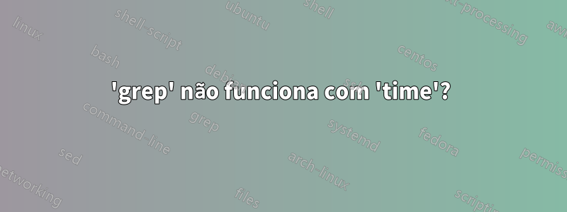 'grep' não funciona com 'time'?