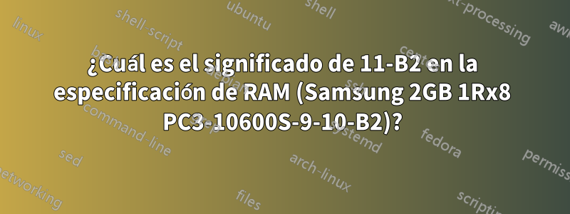 ¿Cuál es el significado de 11-B2 en la especificación de RAM (Samsung 2GB 1Rx8 PC3-10600S-9-10-B2)?