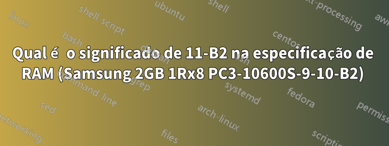 Qual é o significado de 11-B2 na especificação de RAM (Samsung 2GB 1Rx8 PC3-10600S-9-10-B2)