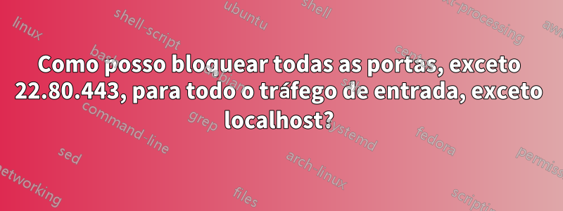 Como posso bloquear todas as portas, exceto 22.80.443, para todo o tráfego de entrada, exceto localhost?