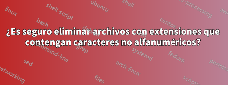 ¿Es seguro eliminar archivos con extensiones que contengan caracteres no alfanuméricos?