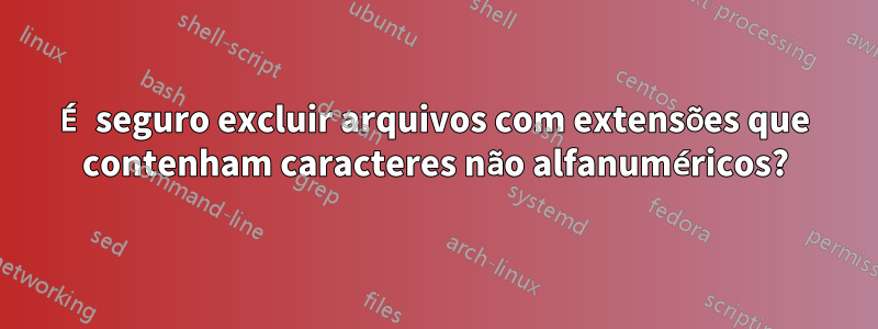 É seguro excluir arquivos com extensões que contenham caracteres não alfanuméricos?