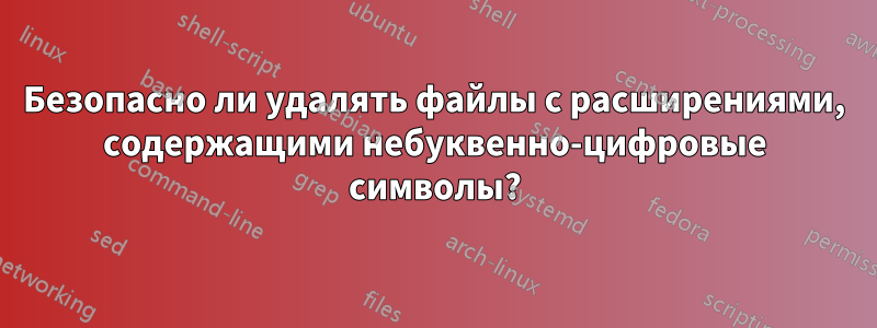 Безопасно ли удалять файлы с расширениями, содержащими небуквенно-цифровые символы?