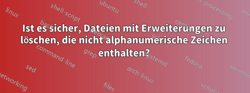 Ist es sicher, Dateien mit Erweiterungen zu löschen, die nicht alphanumerische Zeichen enthalten?