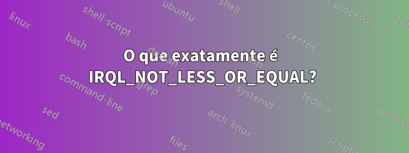 O que exatamente é IRQL_NOT_LESS_OR_EQUAL?