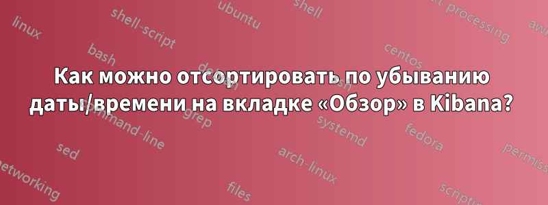 Как можно отсортировать по убыванию даты/времени на вкладке «Обзор» в Kibana?