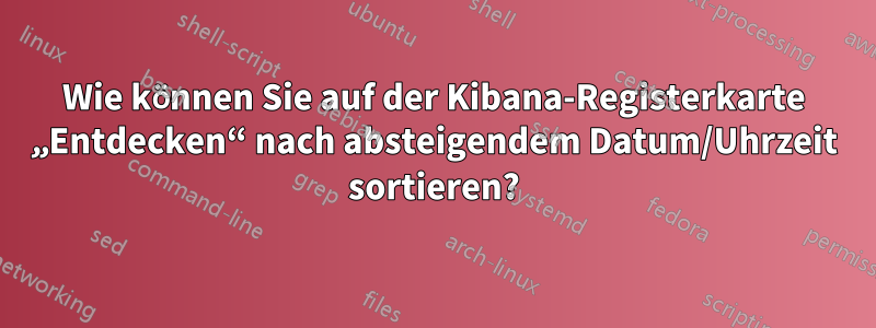 Wie können Sie auf der Kibana-Registerkarte „Entdecken“ nach absteigendem Datum/Uhrzeit sortieren?