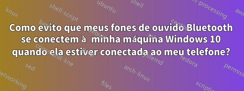 Como evito que meus fones de ouvido Bluetooth se conectem à minha máquina Windows 10 quando ela estiver conectada ao meu telefone?