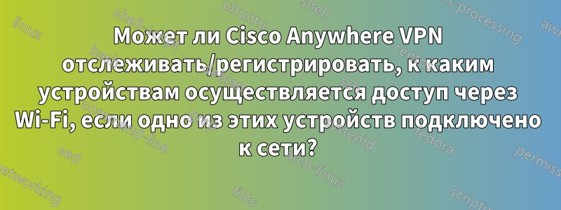 Может ли Cisco Anywhere VPN отслеживать/регистрировать, к каким устройствам осуществляется доступ через Wi-Fi, если одно из этих устройств подключено к сети?