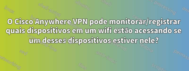 O Cisco Anywhere VPN pode monitorar/registrar quais dispositivos em um wifi estão acessando se um desses dispositivos estiver nele?