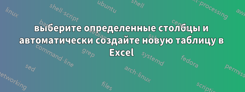 выберите определенные столбцы и автоматически создайте новую таблицу в Excel