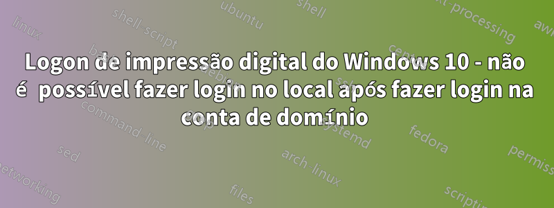 Logon de impressão digital do Windows 10 - não é possível fazer login no local após fazer login na conta de domínio