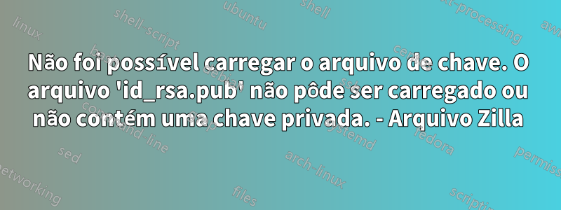 Não foi possível carregar o arquivo de chave. O arquivo 'id_rsa.pub' não pôde ser carregado ou não contém uma chave privada. - Arquivo Zilla