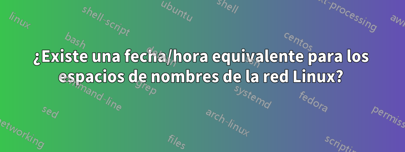 ¿Existe una fecha/hora equivalente para los espacios de nombres de la red Linux?