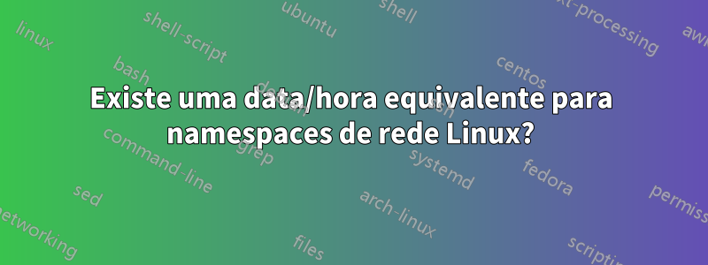 Existe uma data/hora equivalente para namespaces de rede Linux?