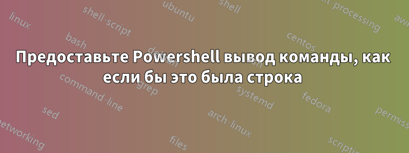 Предоставьте Powershell вывод команды, как если бы это была строка