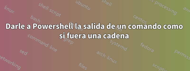 Darle a Powershell la salida de un comando como si fuera una cadena