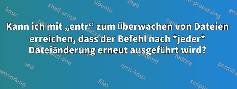 Kann ich mit „entr“ zum Überwachen von Dateien erreichen, dass der Befehl nach *jeder* Dateiänderung erneut ausgeführt wird?