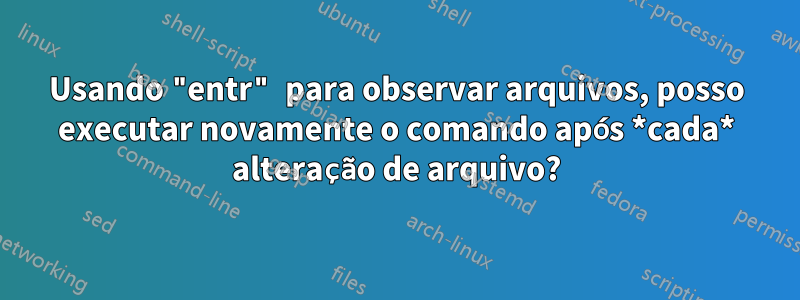 Usando "entr" para observar arquivos, posso executar novamente o comando após *cada* alteração de arquivo?