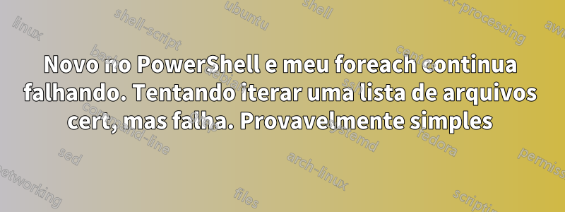 Novo no PowerShell e meu foreach continua falhando. Tentando iterar uma lista de arquivos cert, mas falha. Provavelmente simples