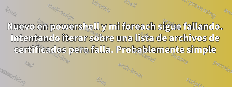 Nuevo en powershell y mi foreach sigue fallando. Intentando iterar sobre una lista de archivos de certificados pero falla. Probablemente simple