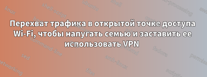 Перехват трафика в открытой точке доступа Wi-Fi, чтобы напугать семью и заставить ее использовать VPN 