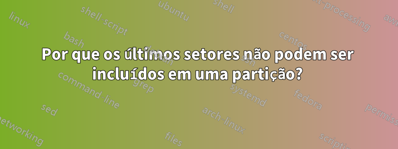 Por que os últimos setores não podem ser incluídos em uma partição?